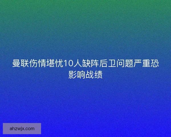 曼联伤情堪忧10人缺阵后卫问题严重恐影响战绩