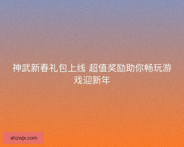 神武新春礼包上线 超值奖励助你畅玩游戏迎新年