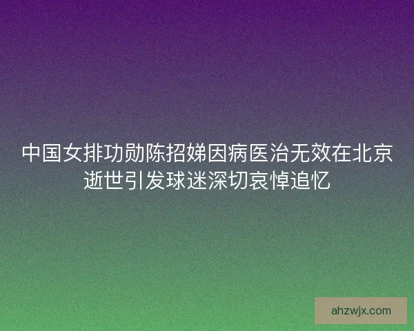 中国女排功勋陈招娣因病医治无效在北京逝世引发球迷深切哀悼追忆